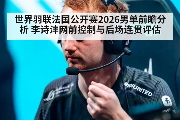 世界羽联法国公开赛2026男单前瞻分析 李诗沣网前控制与后场连贯评估